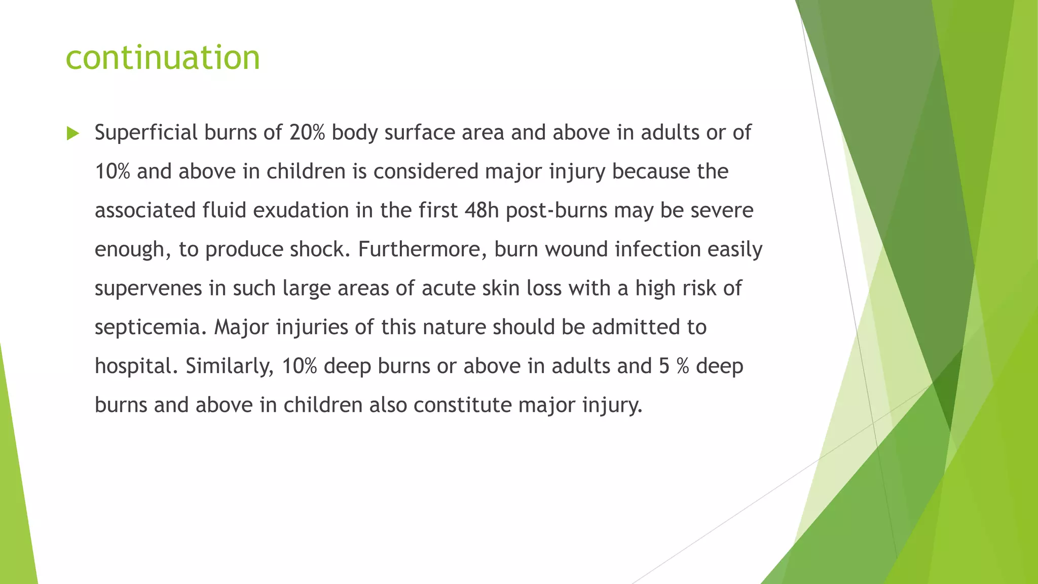 continuation
 Superficial burns of 20% body surface area and above in adults or of
10% and above in children is considered major injury because the
associated fluid exudation in the first 48h post-burns may be severe
enough, to produce shock. Furthermore, burn wound infection easily
supervenes in such large areas of acute skin loss with a high risk of
septicemia. Major injuries of this nature should be admitted to
hospital. Similarly, 10% deep burns or above in adults and 5 % deep
burns and above in children also constitute major injury.
 