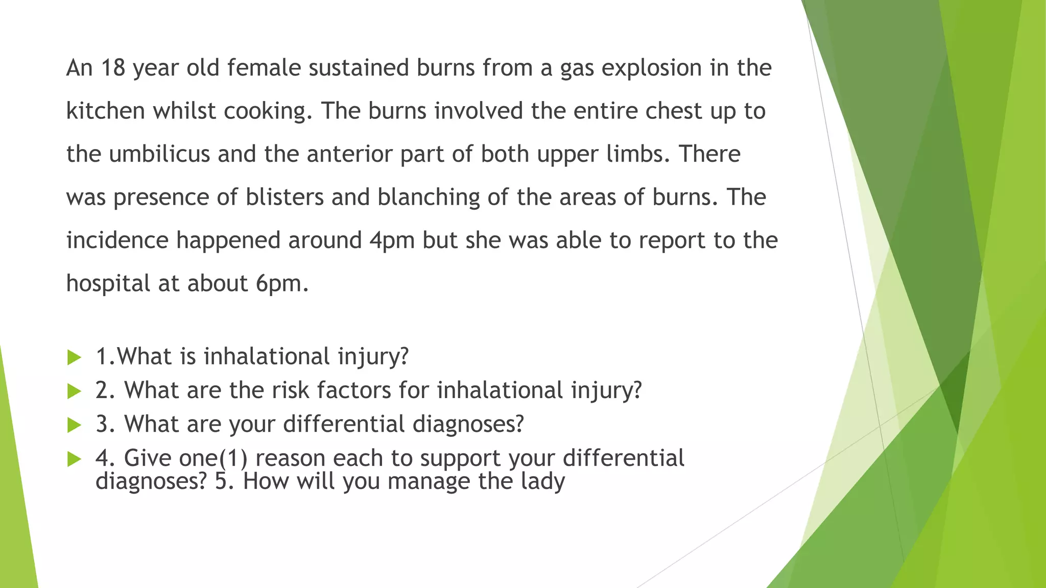 An 18 year old female sustained burns from a gas explosion in the
kitchen whilst cooking. The burns involved the entire chest up to
the umbilicus and the anterior part of both upper limbs. There
was presence of blisters and blanching of the areas of burns. The
incidence happened around 4pm but she was able to report to the
hospital at about 6pm.
 1.What is inhalational injury?
 2. What are the risk factors for inhalational injury?
 3. What are your differential diagnoses?
 4. Give one(1) reason each to support your differential
diagnoses? 5. How will you manage the lady
 