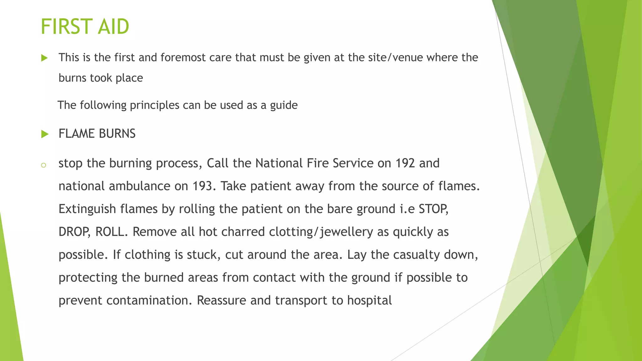 FIRST AID
 This is the first and foremost care that must be given at the site/venue where the
burns took place
The following principles can be used as a guide
 FLAME BURNS
o stop the burning process, Call the National Fire Service on 192 and
national ambulance on 193. Take patient away from the source of flames.
Extinguish flames by rolling the patient on the bare ground i.e STOP,
DROP, ROLL. Remove all hot charred clotting/jewellery as quickly as
possible. If clothing is stuck, cut around the area. Lay the casualty down,
protecting the burned areas from contact with the ground if possible to
prevent contamination. Reassure and transport to hospital
 