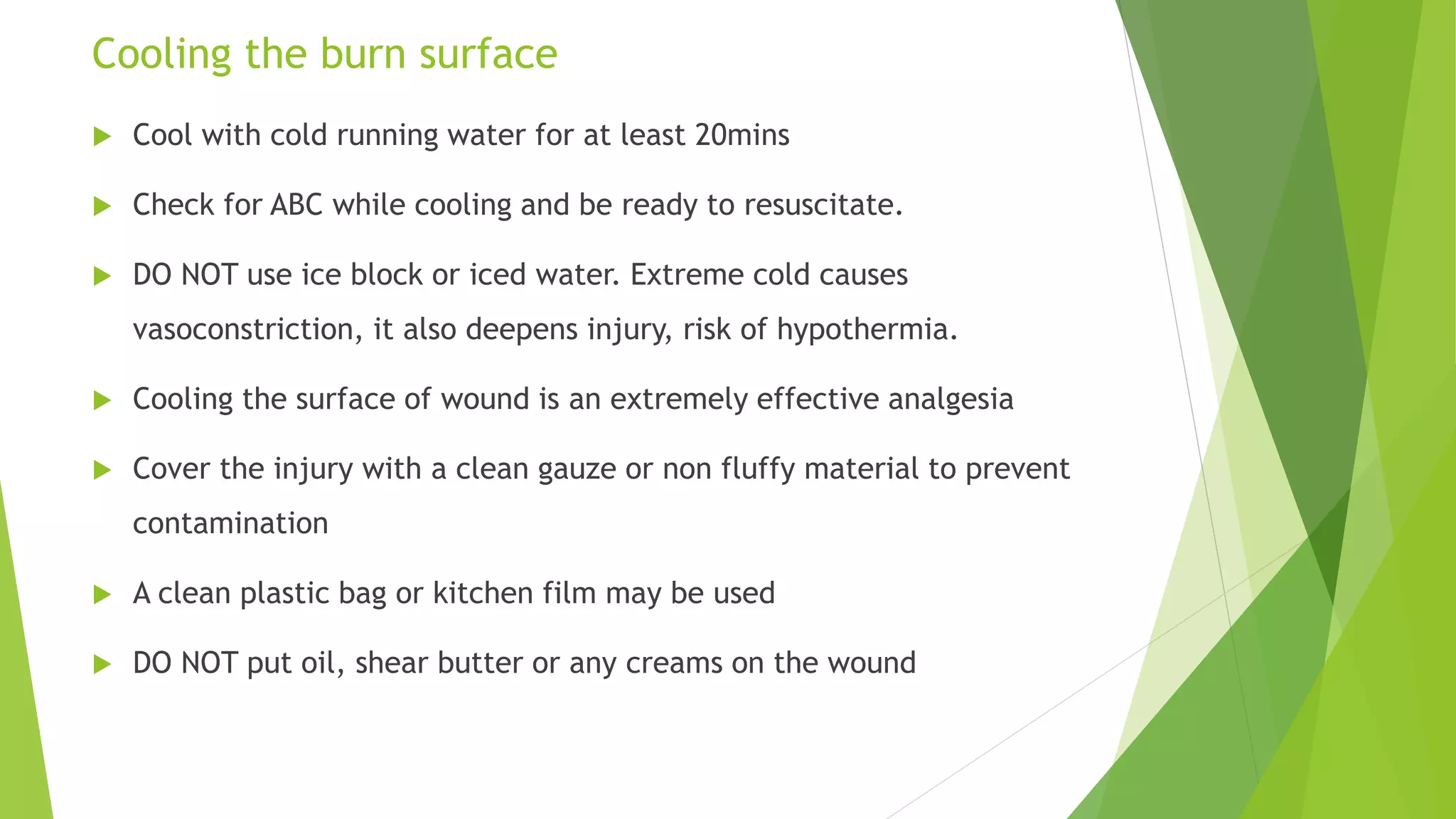 Cooling the burn surface
 Cool with cold running water for at least 20mins
 Check for ABC while cooling and be ready to resuscitate.
 DO NOT use ice block or iced water. Extreme cold causes
vasoconstriction, it also deepens injury, risk of hypothermia.
 Cooling the surface of wound is an extremely effective analgesia
 Cover the injury with a clean gauze or non fluffy material to prevent
contamination
 A clean plastic bag or kitchen film may be used
 DO NOT put oil, shear butter or any creams on the wound
 