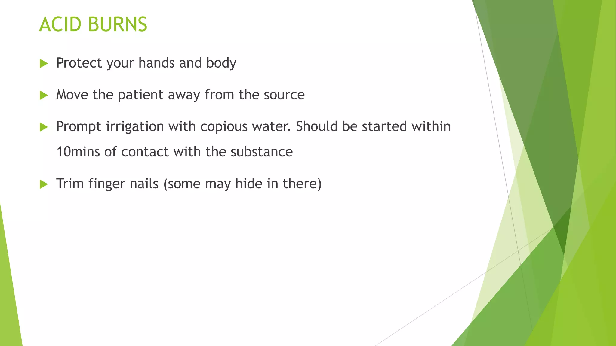 ACID BURNS
 Protect your hands and body
 Move the patient away from the source
 Prompt irrigation with copious water. Should be started within
10mins of contact with the substance
 Trim finger nails (some may hide in there)
 