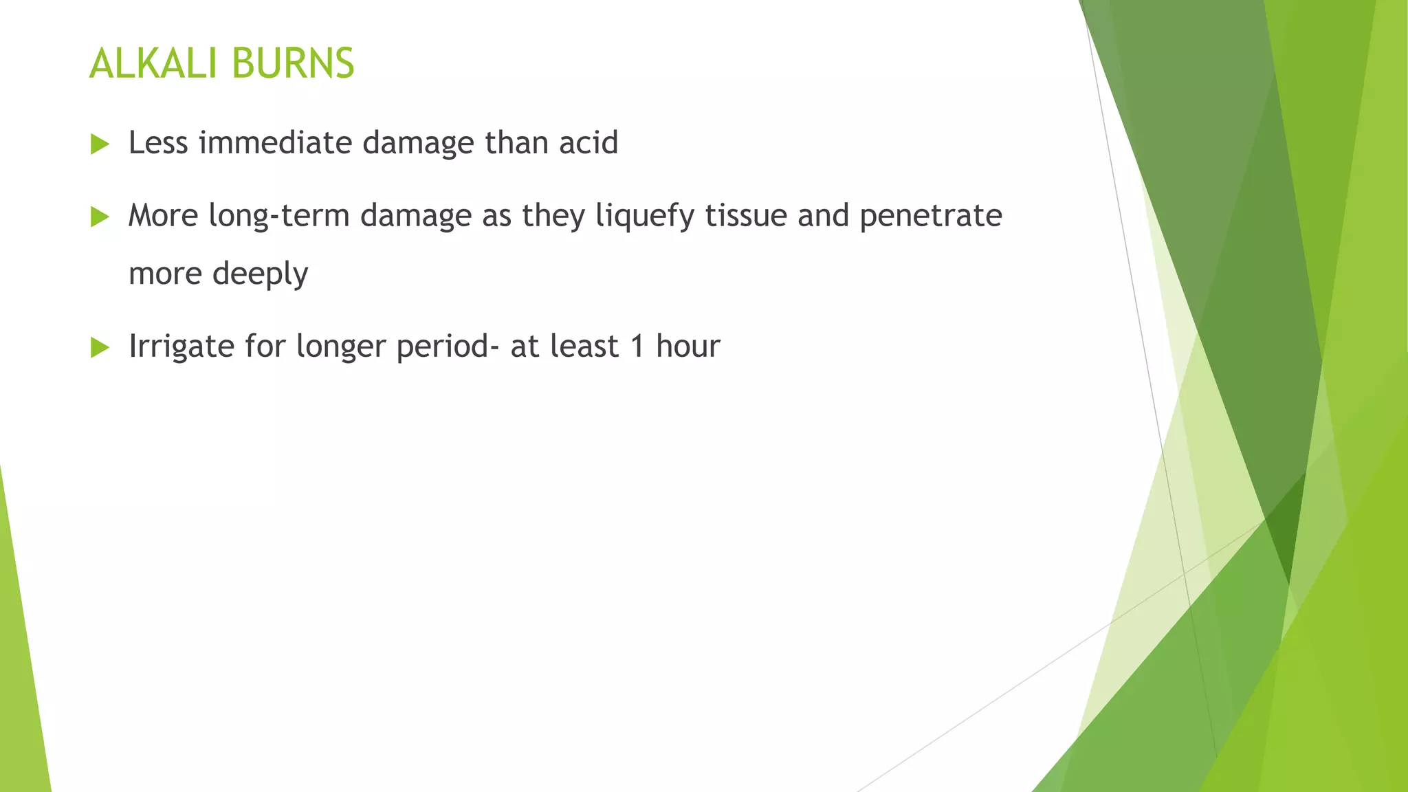 ALKALI BURNS
 Less immediate damage than acid
 More long-term damage as they liquefy tissue and penetrate
more deeply
 Irrigate for longer period- at least 1 hour
 