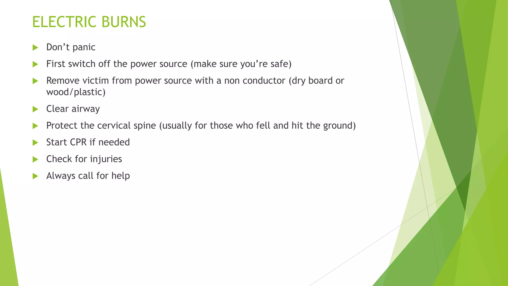 ELECTRIC BURNS
 Don’t panic
 First switch off the power source (make sure you’re safe)
 Remove victim from power source with a non conductor (dry board or
wood/plastic)
 Clear airway
 Protect the cervical spine (usually for those who fell and hit the ground)
 Start CPR if needed
 Check for injuries
 Always call for help
 
