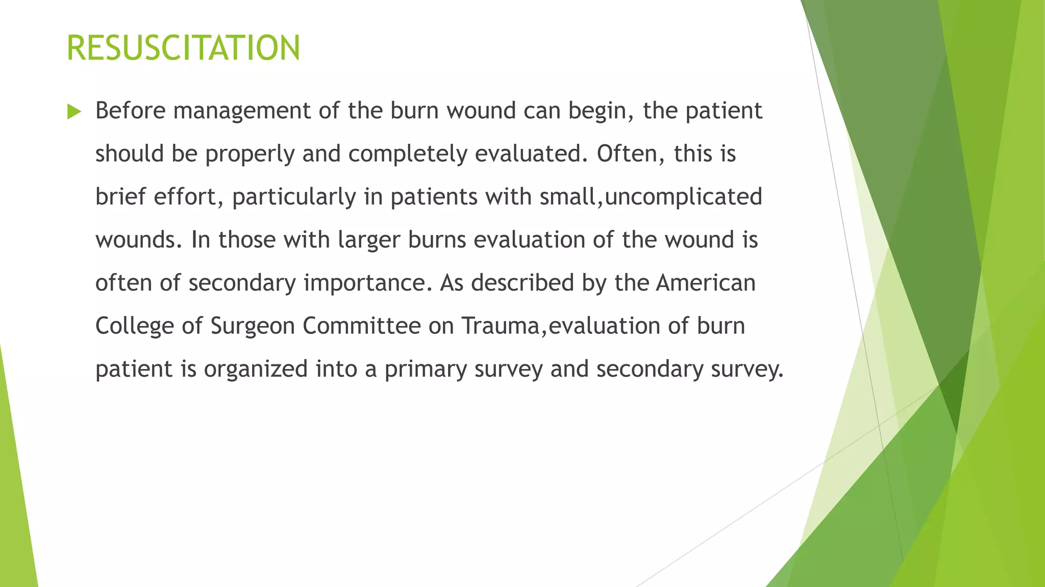 RESUSCITATION
 Before management of the burn wound can begin, the patient
should be properly and completely evaluated. Often, this is
brief effort, particularly in patients with small,uncomplicated
wounds. In those with larger burns evaluation of the wound is
often of secondary importance. As described by the American
College of Surgeon Committee on Trauma,evaluation of burn
patient is organized into a primary survey and secondary survey.
 