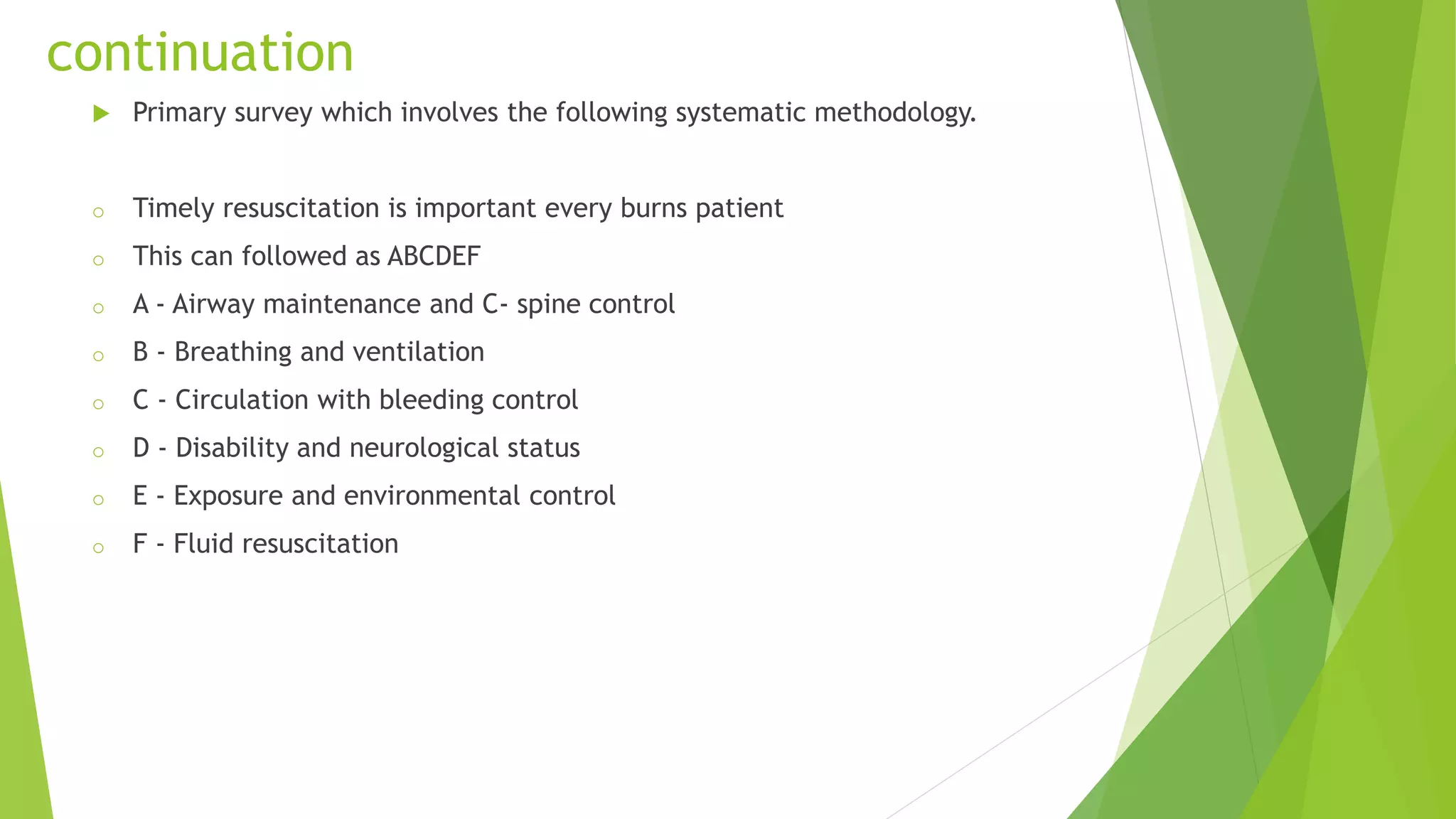 continuation
 Primary survey which involves the following systematic methodology.
o Timely resuscitation is important every burns patient
o This can followed as ABCDEF
o A - Airway maintenance and C- spine control
o B - Breathing and ventilation
o C - Circulation with bleeding control
o D - Disability and neurological status
o E - Exposure and environmental control
o F - Fluid resuscitation
 