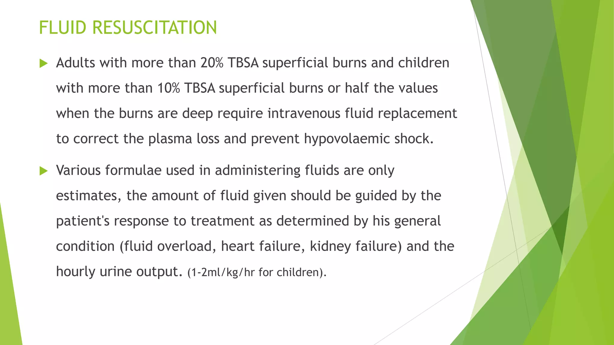 FLUID RESUSCITATION
 Adults with more than 20% TBSA superficial burns and children
with more than 10% TBSA superficial burns or half the values
when the burns are deep require intravenous fluid replacement
to correct the plasma loss and prevent hypovolaemic shock.
 Various formulae used in administering fluids are only
estimates, the amount of fluid given should be guided by the
patient's response to treatment as determined by his general
condition (fluid overload, heart failure, kidney failure) and the
hourly urine output. (1-2ml/kg/hr for children).
 