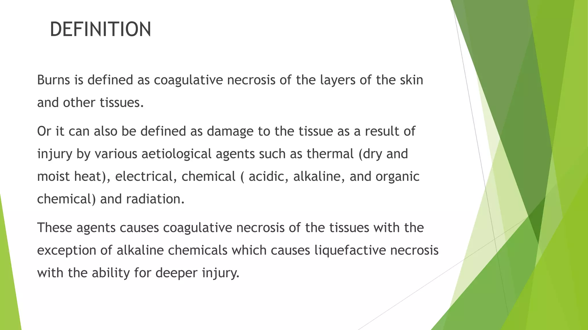 DEFINITION
Burns is defined as coagulative necrosis of the layers of the skin
and other tissues.
Or it can also be defined as damage to the tissue as a result of
injury by various aetiological agents such as thermal (dry and
moist heat), electrical, chemical ( acidic, alkaline, and organic
chemical) and radiation.
These agents causes coagulative necrosis of the tissues with the
exception of alkaline chemicals which causes liquefactive necrosis
with the ability for deeper injury.
 