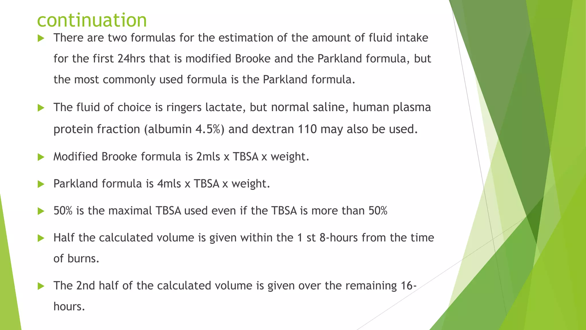 continuation
 There are two formulas for the estimation of the amount of fluid intake
for the first 24hrs that is modified Brooke and the Parkland formula, but
the most commonly used formula is the Parkland formula.
 The fluid of choice is ringers lactate, but normal saline, human plasma
protein fraction (albumin 4.5%) and dextran 110 may also be used.
 Modified Brooke formula is 2mls x TBSA x weight.
 Parkland formula is 4mls x TBSA x weight.
 50% is the maximal TBSA used even if the TBSA is more than 50%
 Half the calculated volume is given within the 1 st 8-hours from the time
of burns.
 The 2nd half of the calculated volume is given over the remaining 16-
hours.
 
