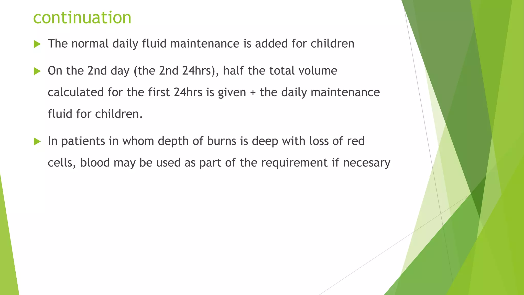 continuation
 The normal daily fluid maintenance is added for children
 On the 2nd day (the 2nd 24hrs), half the total volume
calculated for the first 24hrs is given + the daily maintenance
fluid for children.
 In patients in whom depth of burns is deep with loss of red
cells, blood may be used as part of the requirement if necesary
 