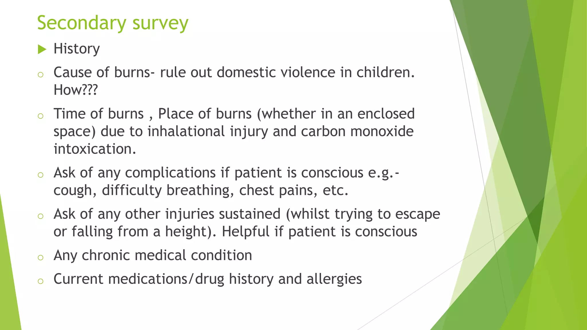 Secondary survey
 History
o Cause of burns- rule out domestic violence in children.
How???
o Time of burns , Place of burns (whether in an enclosed
space) due to inhalational injury and carbon monoxide
intoxication.
o Ask of any complications if patient is conscious e.g.-
cough, difficulty breathing, chest pains, etc.
o Ask of any other injuries sustained (whilst trying to escape
or falling from a height). Helpful if patient is conscious
o Any chronic medical condition
o Current medications/drug history and allergies
 