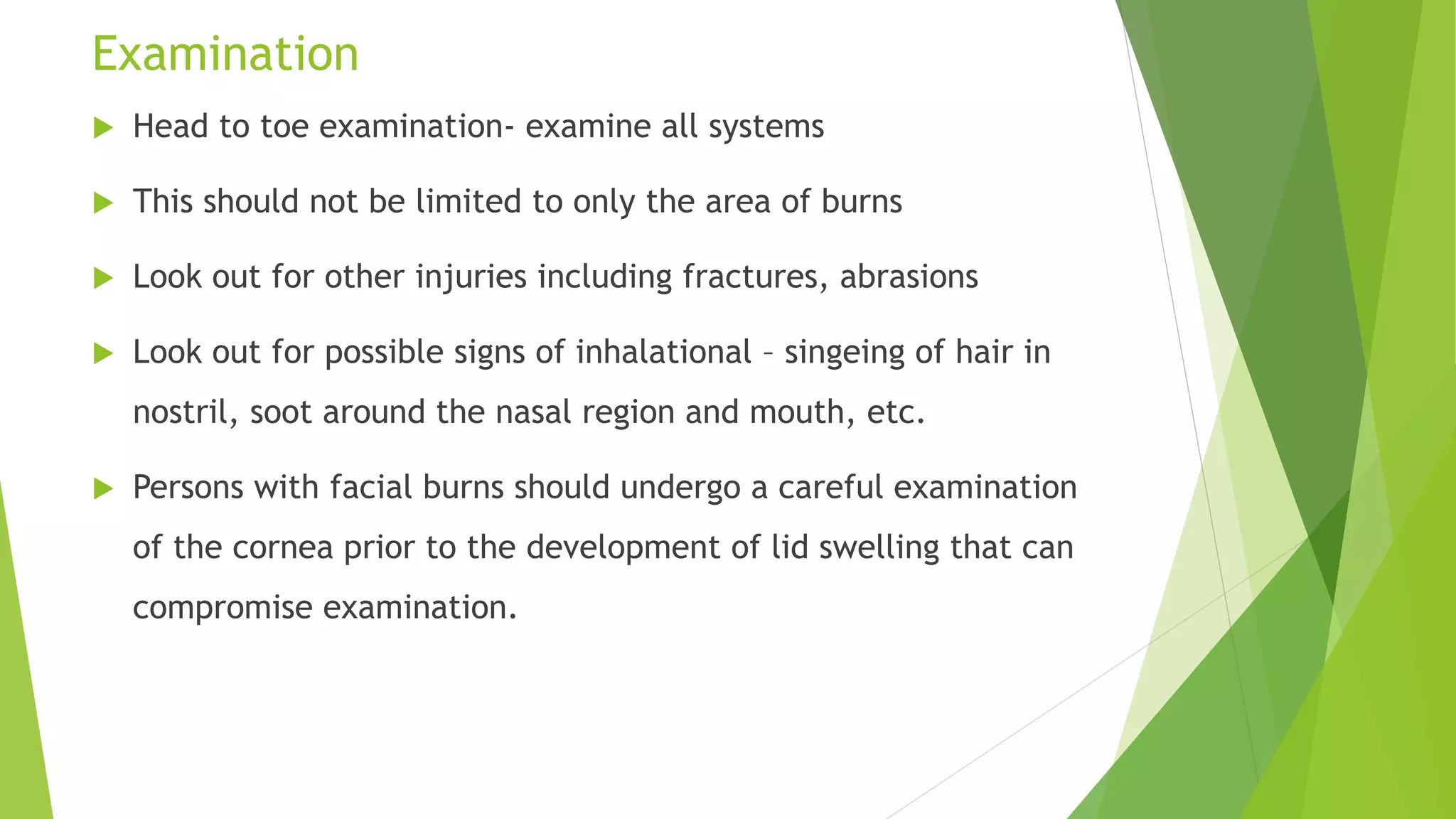 Examination
 Head to toe examination- examine all systems
 This should not be limited to only the area of burns
 Look out for other injuries including fractures, abrasions
 Look out for possible signs of inhalational – singeing of hair in
nostril, soot around the nasal region and mouth, etc.
 Persons with facial burns should undergo a careful examination
of the cornea prior to the development of lid swelling that can
compromise examination.
 