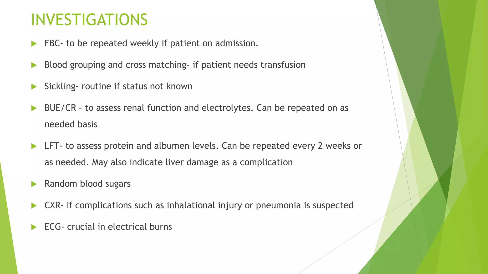 INVESTIGATIONS
 FBC- to be repeated weekly if patient on admission.
 Blood grouping and cross matching- if patient needs transfusion
 Sickling- routine if status not known
 BUE/CR – to assess renal function and electrolytes. Can be repeated on as
needed basis
 LFT- to assess protein and albumen levels. Can be repeated every 2 weeks or
as needed. May also indicate liver damage as a complication
 Random blood sugars
 CXR- if complications such as inhalational injury or pneumonia is suspected
 ECG- crucial in electrical burns
 