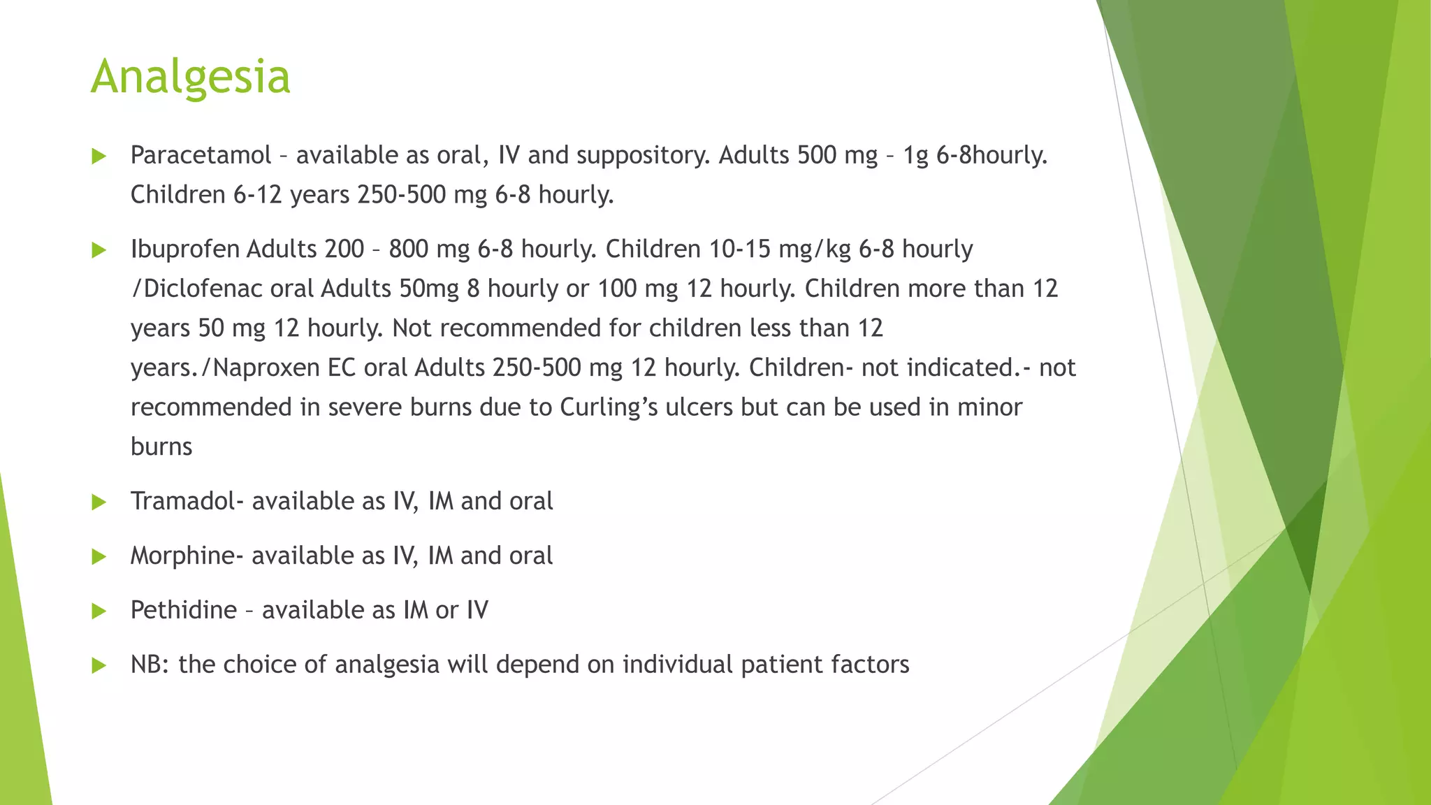 Analgesia
 Paracetamol – available as oral, IV and suppository. Adults 500 mg – 1g 6-8hourly.
Children 6-12 years 250-500 mg 6-8 hourly.
 Ibuprofen Adults 200 – 800 mg 6-8 hourly. Children 10-15 mg/kg 6-8 hourly
/Diclofenac oral Adults 50mg 8 hourly or 100 mg 12 hourly. Children more than 12
years 50 mg 12 hourly. Not recommended for children less than 12
years./Naproxen EC oral Adults 250-500 mg 12 hourly. Children- not indicated.- not
recommended in severe burns due to Curling’s ulcers but can be used in minor
burns
 Tramadol- available as IV, IM and oral
 Morphine- available as IV, IM and oral
 Pethidine – available as IM or IV
 NB: the choice of analgesia will depend on individual patient factors
 
