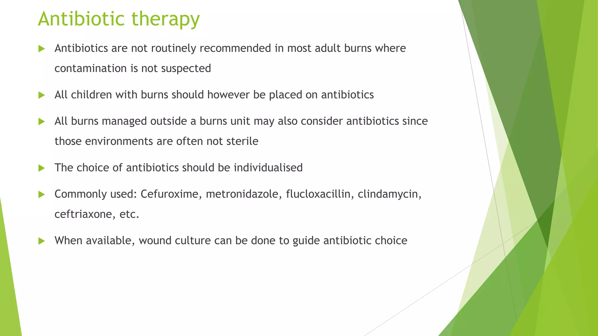 Antibiotic therapy
 Antibiotics are not routinely recommended in most adult burns where
contamination is not suspected
 All children with burns should however be placed on antibiotics
 All burns managed outside a burns unit may also consider antibiotics since
those environments are often not sterile
 The choice of antibiotics should be individualised
 Commonly used: Cefuroxime, metronidazole, flucloxacillin, clindamycin,
ceftriaxone, etc.
 When available, wound culture can be done to guide antibiotic choice
 