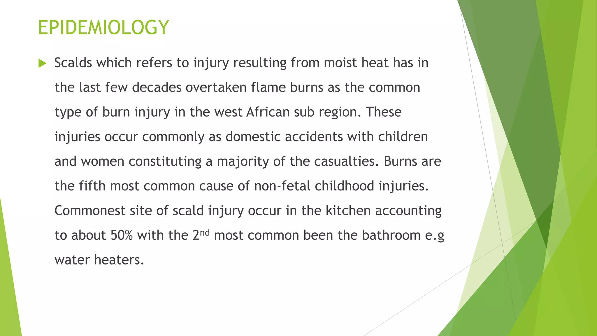 EPIDEMIOLOGY
 Scalds which refers to injury resulting from moist heat has in
the last few decades overtaken flame burns as the common
type of burn injury in the west African sub region. These
injuries occur commonly as domestic accidents with children
and women constituting a majority of the casualties. Burns are
the fifth most common cause of non-fetal childhood injuries.
Commonest site of scald injury occur in the kitchen accounting
to about 50% with the 2nd most common been the bathroom e.g
water heaters.
 