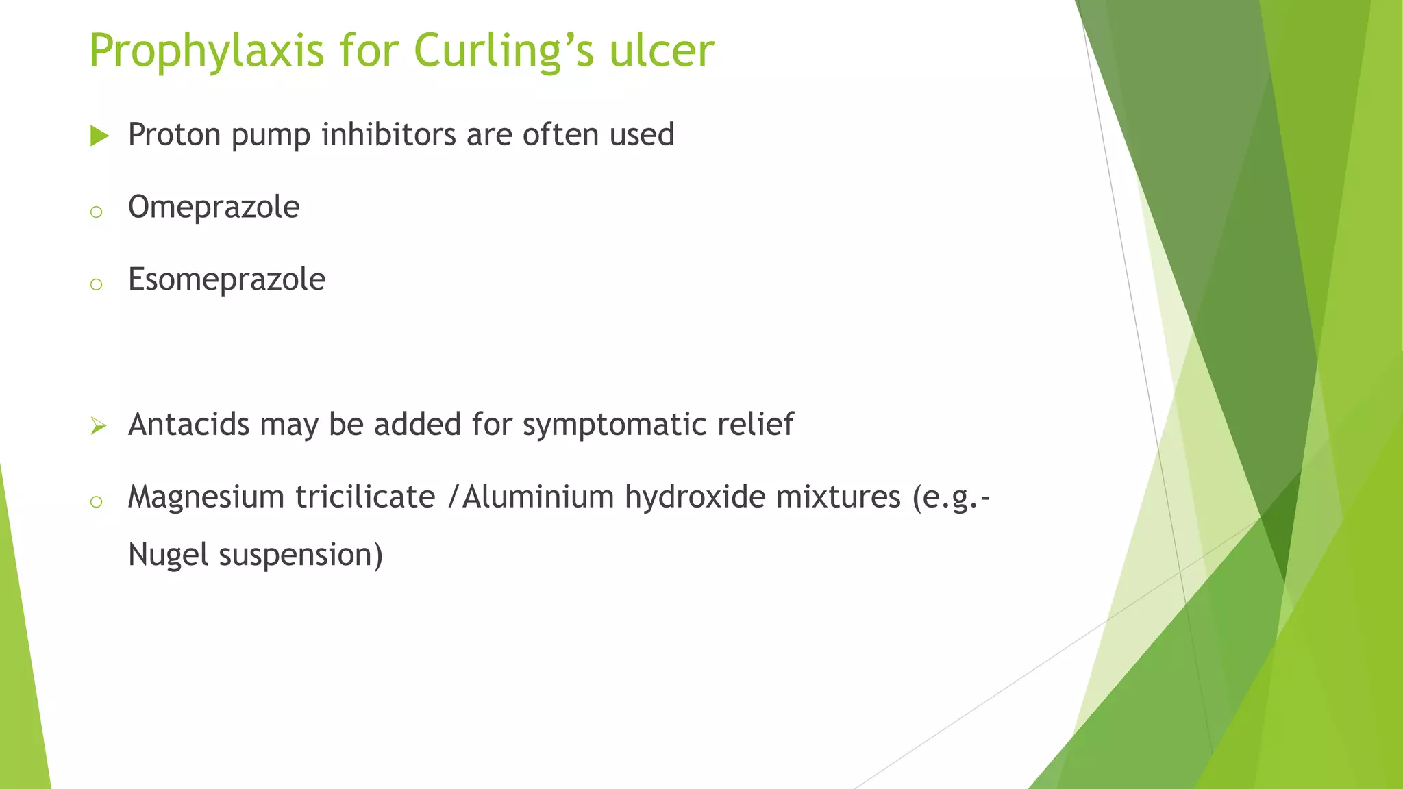 Prophylaxis for Curling’s ulcer
 Proton pump inhibitors are often used
o Omeprazole
o Esomeprazole
 Antacids may be added for symptomatic relief
o Magnesium tricilicate /Aluminium hydroxide mixtures (e.g.-
Nugel suspension)
 