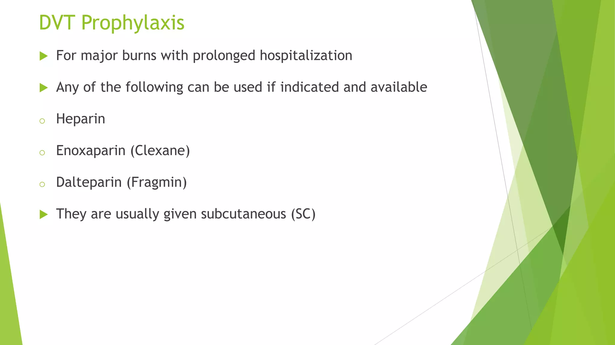 DVT Prophylaxis
 For major burns with prolonged hospitalization
 Any of the following can be used if indicated and available
o Heparin
o Enoxaparin (Clexane)
o Dalteparin (Fragmin)
 They are usually given subcutaneous (SC)
 