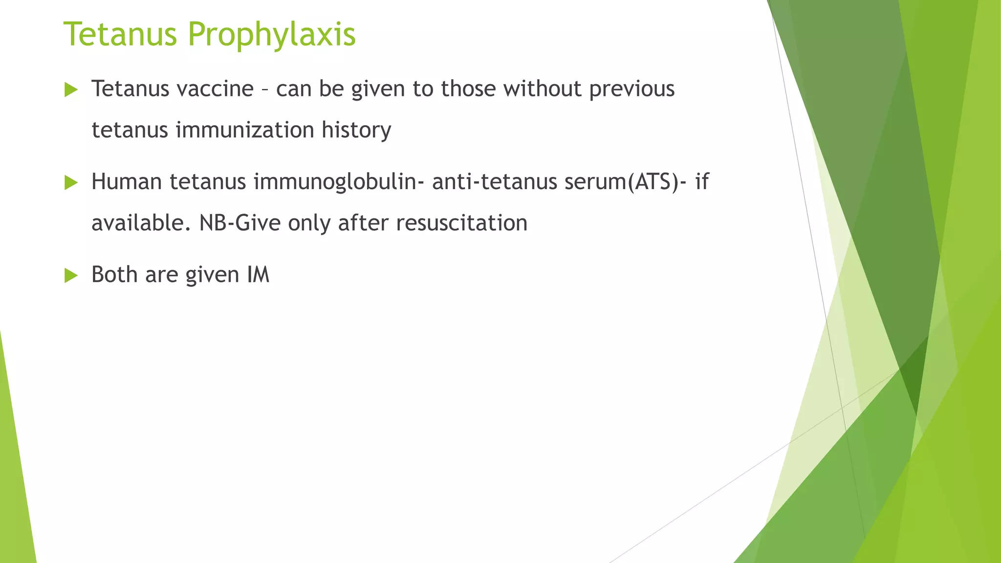 Tetanus Prophylaxis
 Tetanus vaccine – can be given to those without previous
tetanus immunization history
 Human tetanus immunoglobulin- anti-tetanus serum(ATS)- if
available. NB-Give only after resuscitation
 Both are given IM
 
