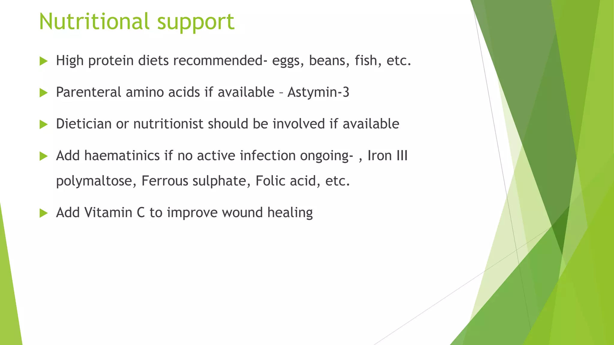Nutritional support
 High protein diets recommended- eggs, beans, fish, etc.
 Parenteral amino acids if available – Astymin-3
 Dietician or nutritionist should be involved if available
 Add haematinics if no active infection ongoing- , Iron III
polymaltose, Ferrous sulphate, Folic acid, etc.
 Add Vitamin C to improve wound healing
 