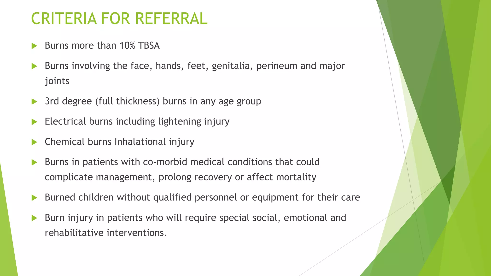 CRITERIA FOR REFERRAL
 Burns more than 10% TBSA
 Burns involving the face, hands, feet, genitalia, perineum and major
joints
 3rd degree (full thickness) burns in any age group
 Electrical burns including lightening injury
 Chemical burns Inhalational injury
 Burns in patients with co-morbid medical conditions that could
complicate management, prolong recovery or affect mortality
 Burned children without qualified personnel or equipment for their care
 Burn injury in patients who will require special social, emotional and
rehabilitative interventions.
 