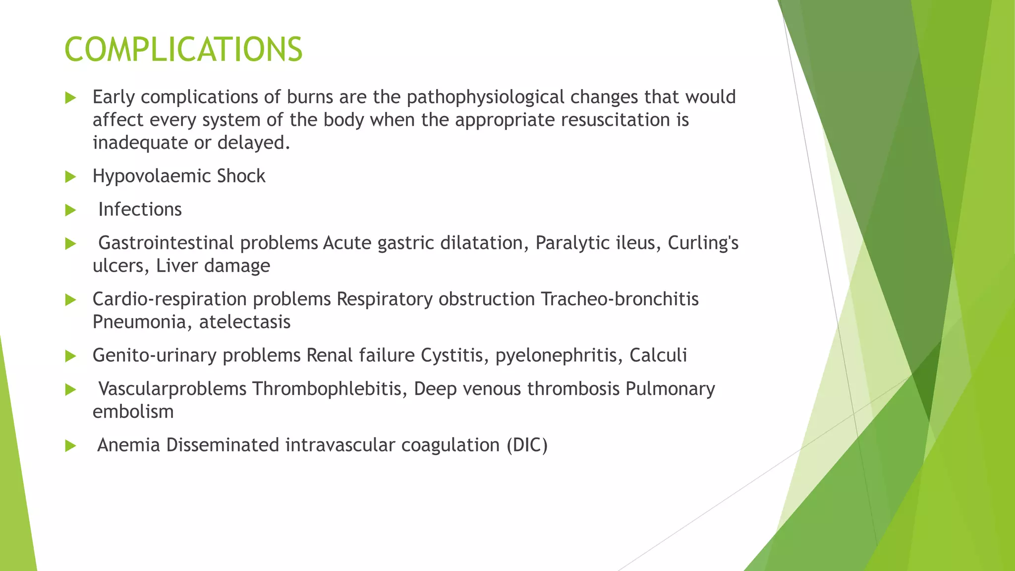 COMPLICATIONS
 Early complications of burns are the pathophysiological changes that would
affect every system of the body when the appropriate resuscitation is
inadequate or delayed.
 Hypovolaemic Shock
 Infections
 Gastrointestinal problems Acute gastric dilatation, Paralytic ileus, Curling's
ulcers, Liver damage
 Cardio-respiration problems Respiratory obstruction Tracheo-bronchitis
Pneumonia, atelectasis
 Genito-urinary problems Renal failure Cystitis, pyelonephritis, Calculi
 Vascularproblems Thrombophlebitis, Deep venous thrombosis Pulmonary
embolism
 Anemia Disseminated intravascular coagulation (DIC)
 