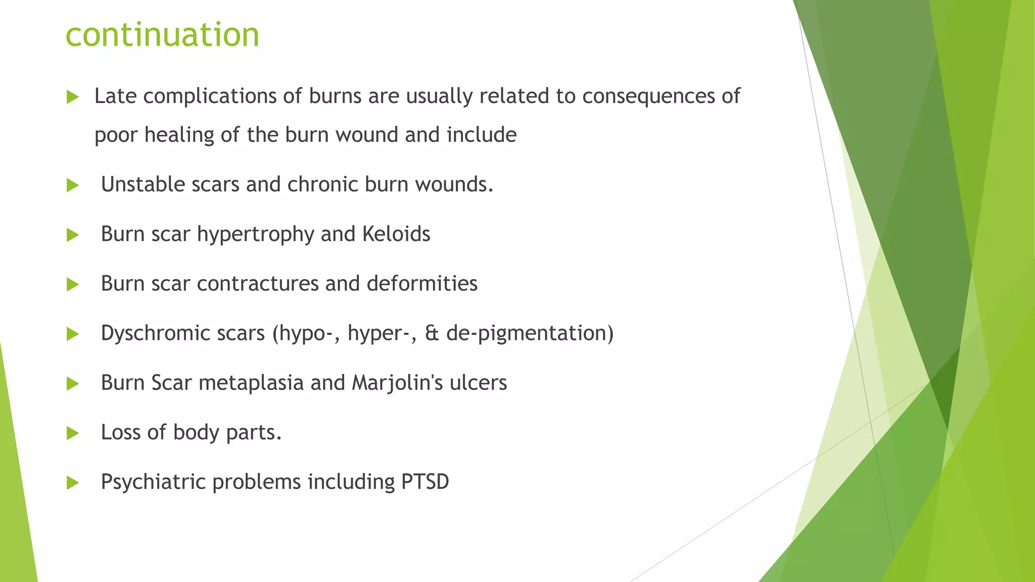 continuation
 Late complications of burns are usually related to consequences of
poor healing of the burn wound and include
 Unstable scars and chronic burn wounds.
 Burn scar hypertrophy and Keloids
 Burn scar contractures and deformities
 Dyschromic scars (hypo-, hyper-, & de-pigmentation)
 Burn Scar metaplasia and Marjolin's ulcers
 Loss of body parts.
 Psychiatric problems including PTSD
 