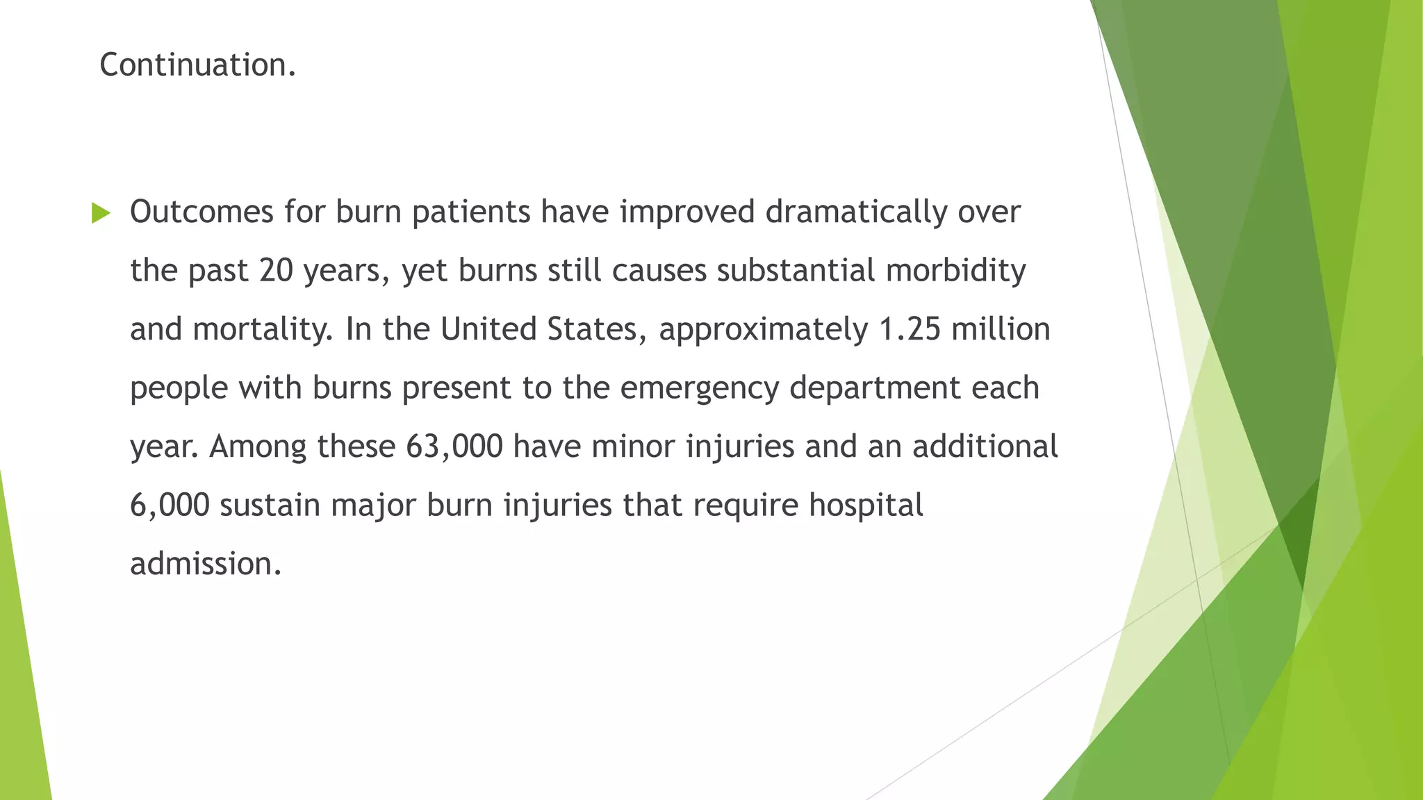 Continuation.
 Outcomes for burn patients have improved dramatically over
the past 20 years, yet burns still causes substantial morbidity
and mortality. In the United States, approximately 1.25 million
people with burns present to the emergency department each
year. Among these 63,000 have minor injuries and an additional
6,000 sustain major burn injuries that require hospital
admission.
 