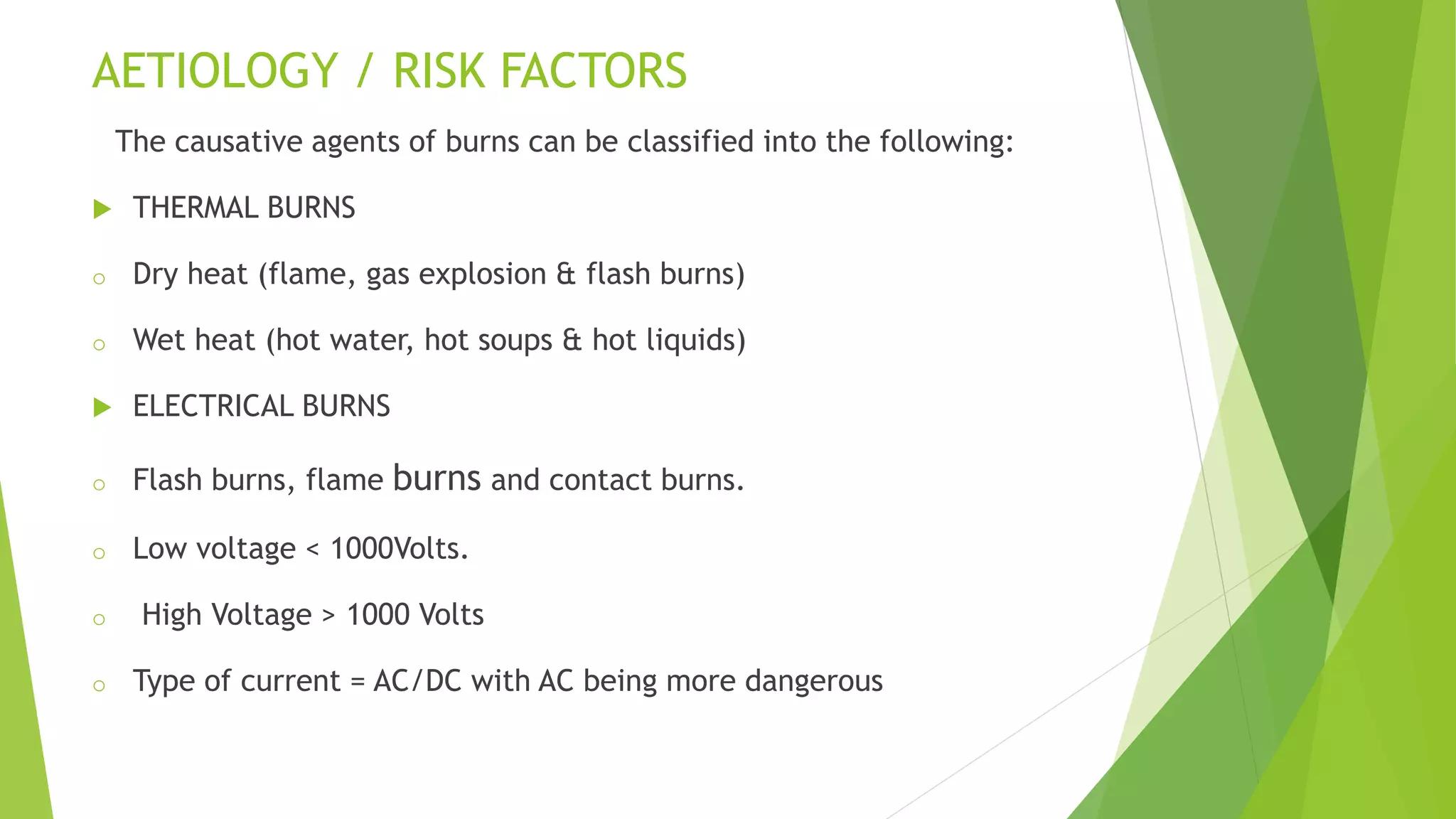 AETIOLOGY / RISK FACTORS
The causative agents of burns can be classified into the following:
 THERMAL BURNS
o Dry heat (flame, gas explosion & flash burns)
o Wet heat (hot water, hot soups & hot liquids)
 ELECTRICAL BURNS
o Flash burns, flame burns and contact burns.
o Low voltage < 1000Volts.
o High Voltage > 1000 Volts
o Type of current = AC/DC with AC being more dangerous
 