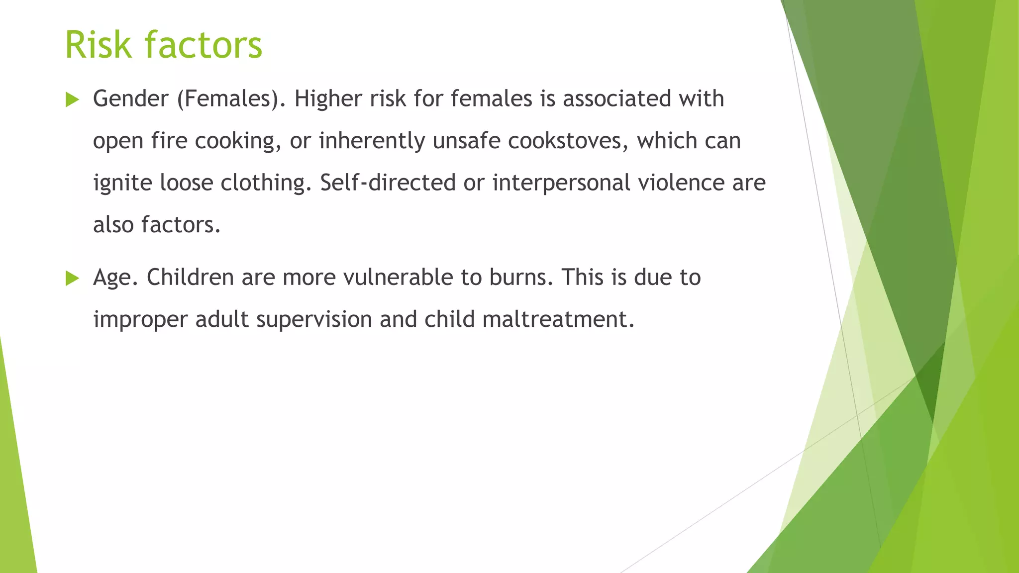 Risk factors
 Gender (Females). Higher risk for females is associated with
open fire cooking, or inherently unsafe cookstoves, which can
ignite loose clothing. Self-directed or interpersonal violence are
also factors.
 Age. Children are more vulnerable to burns. This is due to
improper adult supervision and child maltreatment.
 