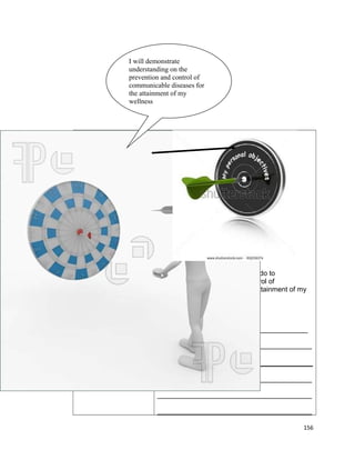 I will demonstrate
understanding on the
prevention and control of
communicable diseases for
the attainment of my
wellness

The following are the things I will do to
demonstrate prevention and control of
communicable diseases for the attainment of my
wellness.
Date_____________
_______________________________________
________________________________________

________________________________________
________________________________________
________________________________________
156

 