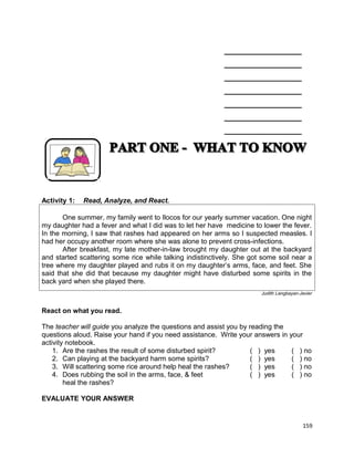 ____________
____________
____________
____________
____________
____________
____________

Activity 1:

Read, Analyze, and React.

One summer, my family went to Ilocos for our yearly summer vacation. One night
my daughter had a fever and what I did was to let her have medicine to lower the fever.
In the morning, I saw that rashes had appeared on her arms so I suspected measles. I
had her occupy another room where she was alone to prevent cross-infections.
After breakfast, my late mother-in-law brought my daughter out at the backyard
and started scattering some rice while talking indistinctively. She got some soil near a
tree where my daughter played and rubs it on my daughter’s arms, face, and feet. She
said that she did that because my daughter might have disturbed some spirits in the
back yard when she played there.
Judith Langbayan-Javier

React on what you read.
The teacher will guide you analyze the questions and assist you by reading the
questions aloud. Raise your hand if you need assistance. Write your answers in your
activity notebook.
1. Are the rashes the result of some disturbed spirit?
( ) yes
( ) no
2. Can playing at the backyard harm some spirits?
( ) yes
( ) no
3. Will scattering some rice around help heal the rashes?
( ) yes
( ) no
4. Does rubbing the soil in the arms, face, & feet
( ) yes
( ) no
heal the rashes?
EVALUATE YOUR ANSWER

159

 
