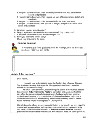 If you got 4 correct answers, then you really know the truth about some false
beliefs and practices.
If you got 3 correct answers, then you are not sure of the some false beliefs and
practices.
If you got 2 correct answers, then you need to focus, listen, and learn.
If you got 1 correct answer, then you are in danger, you practice a lot of false
beliefs and practices
5.
6.
7.
8.

What can you say about the story?
Do you agree with the belief of the mother-in-law? Why or why not?
If you were the mother-in-law, what should you do?
Have you heard of a similar story?
Share your answers to the class.
CRITICAL THINKING
If you are to give some questions about the readings, what will these be?
questions Use your own words.

Activity 2: Did you know?
Dear Naomi,
I received your text message about the Factors that Influence Disease
Transmission. Anyway, thank you for this opportunity to share to you what I
learned in my medical training.
As far as I can remember, the following are factors that influence disease
transmission. 1) Environmental Factors. Sanitation and sanitation facilities
can affect the transmission of diseases where food and water can become
contaminated because of poor sanitation. Pollution also plays a major role in
disease transmission as evidenced by floods during the rainy season. These
floods were the culprits in the spread of Leptospirosis.
Climate takes its role as an environmental factor. In our country we only have the
dry and wet seasons where various microorganisms that can cause morbidity
can thrive on each of these seasons. 2) Socio-economic Factors. Cultural
practices influence disease transmission. For instance, there are some places in
160

 