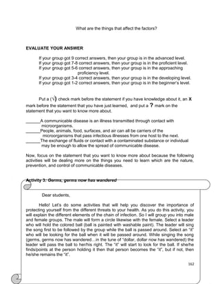 What are the things that affect the factors?

EVALUATE YOUR ANSWER
If your group got 9 correct answers, then your group is in the advanced level.
If your group got 7-8 correct answers, then your group is in the proficient level.
If your group got 5-6 correct answers, then your group is in the approaching
proficiency level.
If your group got 3-4 correct answers, then your group is in the developing level.
If your group got 1-2 correct answers, then your group is in the beginner’s level.
Put a (√) check mark before the statement if you have knowledge about it, an X
mark before the statement that you have just learned, and put a
statement that you want to know more about.

? mark on the

______A communicable disease is an illness transmitted through contact with
microorganisms.
______People, animals, food, surfaces, and air can all be carriers of the
microorganisms that pass infectious illnesses from one host to the next.
______The exchange of fluids or contact with a contaminated substance or individual
may be enough to allow the spread of communicable disease.
Now, focus on the statement that you want to know more about because the following
activities will be dealing more on the things you need to learn which are the nature,
prevention, and control of communicable diseases.
Activity 3: Germs, germs now has wandered
Dear students,
Hello! Let’s do some activities that will help you discover the importance of
protecting yourself from the different threats to your health. As you do this activity, you
will explain the different elements of the chain of infection. So I will group you into male
and female groups. The male will form a circle likewise with the female. Select a leader
who will hold the colored ball (ball is painted with washable paint). The leader will sing
the song first to be followed by the group while the ball is passed around. Select an “it”
who will be looking for the ball when it will be passed around. While singing the song
(germs, germs now has wandered…in the tune of “dollar, dollar now has wandered) the
leader will pass the ball to her/his right. The “it” will start to look for the ball. If she/he
finds/points at the person holding it then that person becomes the “it”, but if not, then
he/she remains the “it”.
162

 