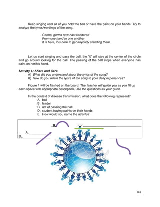 Keep singing until all of you hold the ball or have the paint on your hands. Try to
analyze the lyrics/wordings of the song.
Germs, germs now has wandered
From one hand to one another
It is here, it is here to get anybody standing there.

Let us start singing and pass the ball, the ”it” will stay at the center of the circle
and go around looking for the ball. The passing of the ball stops when everyone has
paint on her/his hand.
Activity 4: Share and Care
A) What did you understand about the lyrics of the song?
B) How do you relate the lyrics of the song to your daily experiences?
Figure 1 will be flashed on the board. The teacher will guide you as you fill up
each space with appropriate description. Use the questions as your guide.
In the context of disease transmission, what does the following represent?
A. ball
B. leader
C. act of passing the ball
D. student having paints on their hands
E. How would you name the activity?
B.

___________________

A. ____________
C.

163

 