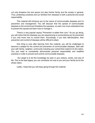 not only threatens the sick person but also his/her family and the society in general.
Thus, protecting ourselves and our families from diseases is both a personal and social
responsibility.
This material will introduce you to the nature of communicable diseases and it’s
prevention and management. You will discover that the spread of communicable
diseases to the environment threatens the populace, so each one must understand how
to prevent the spread and learn how to manage it.
There’s a very popular saying “Prevention is better than cure.” As you go along,
you will notice that the diseases you are experiencing or encountering can be prevented
if you only know how to control them. Accordingly, if you lack self-discipline, then
prevention and control of diseases will be difficult to attain.
One thing is sure after learning from this material, you will be challenged to
become a catalyst for the control and prevention of communicable diseases. Start with
your self, family, neighbor, community including your school then extend it to the nation.
You just need to consistently demonstrate personal responsibility and healthful
practices in order to prevent and control communicable diseases.
Our target is to let this knowledge be seen in your actions, words, and way of
life. This is the best legacy you can contribute not only to you and your family but to the
whole nation.
Lastly, I hope that you will enjoy going through this material.

147

 
