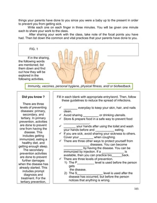 things your parents have done to you since you were a baby up to the present in order
to prevent you from getting sick.
Write each one on each finger in three minutes. You will be given one minute
each to share your work to the class.
After sharing your work with the class, take note of the focal points you have
had. Then list down the common and vital practices that your parents have done to you.
FIG. 1
If in the sharing,
the following words
are mentioned, list
them down and find
out how they will be
explored in the
following activities.
Immunity, vaccines, personal hygiene, physical fitness, and/ or biofeedback.
Did you know ?
There are three
levels of preventing
diseases: primary,
secondary, and
tertiary. In primary
prevention, activities
are done to prevent
one from having the
disease. This
includes getting
immunized, eating a
healthy diet, and
getting enough sleep.
The secondary
prevention activities
are done to prevent
further damages
when the disease has
already started. This
includes prompt
diagnosis and
treatment. For the
tertiary prevention,

Fill in each blank with appropriate entry/word. Then, follow
these guidelines to reduce the spread of infections.
 ________ everyday to keep your skin, hair, and nails
clean.
 Avoid sharing _________ or drinking utensils.
 Store & prepare food in a safe way to prevent food
_______________.
 _______ your hands after using the toilet and wash
your hands before and ___________ eating.
 If you are sick, avoid sharing your sickness to others.
Cover your ________ when coughing.
 There are three other ways to protect yourself from
_______________ diseases. You can become
___________ by having the disease. You can be
immunized by injection. If a _____________ is
available, then you can practice bio______back.
 There are three levels of prevention.
1) The P__________ level is used before the person
gets
the disease.
2) The S_______________ level is used after the
disease has occurred, but before the person
notices that anything is wrong.
165

 
