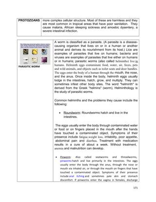PROTOZOANS more complex cellular structure. Most of these are harmless and they
are most common in tropical areas that have poor sanitation. They
cause malaria, African sleeping sickness and amoebic dysentery, a
severe intestinal infection.

PARASITIC WORM

A worm is classified as a parasite. (A parasite is a diseasecausing organism that lives on or in a human or another
animal and derives its nourishment from its host.) Lice are
examples of parasites that live on humans; bacteria and
viruses are examples of parasites that live either on humans
or in humans; parasitic worms (also called helminths) live in
humans. Helminth eggs contaminate food, water, air, feces, pets
and wild animals, and objects such as toilet seats and door handles.
The eggs enter the body of a human through the mouth, the nose,
and the anus. Once inside the body, helminth eggs usually
lodge in the intestines, hatch, grow, and multiply. They can
sometimes infest other body sites. The word "helminth" is
derived from the Greek "helmins" (worm). Helminthology is
the study of parasitic worms.
Common helminths and the problems they cause include the
following:
•

Roundworm: Roundworms hatch and live in the
intestines.

The eggs usually enter the body through contaminated water
or food or on fingers placed in the mouth after the hands
have touched a contaminated object. Symptoms of their
presence include fatigue,weight loss, irritability, poor appetite,
abdominal pain and diarrhea. Treatment with medication
results in a cure of about a week. Without treatment,
anemia and malnutrition can develop.
•

Pinworm:
Also
called
seatworms
and
threadworms,
pinworms hatch and live primarily in the intestines. The eggs
usually enter the body through the anus, through the nose or
mouth via inhaled air, or through the mouth on fingers that have
touched a contaminated object. Symptoms of their presence
include anal itching and sometimes pale skin and stomach
discomfort. If pinworms enter the vagina in females, discharge
171

 