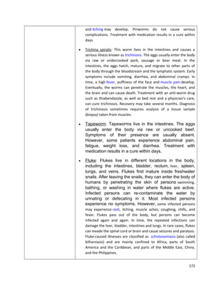 and itching may develop. Pinworms do not cause serious
complications. Treatment with medication results in a cure within
days.
•

Trichina spiralis: This worm lives in the intestines and causes a
serious illness known as trichinosis. The eggs usually enter the body
via raw or undercooked pork, sausage or bear meat. In the
intestines, the eggs hatch, mature, and migrate to other parts of
the body through the bloodstream and the lymphatic system. Early
symptoms include vomiting, diarrhea, and abdominal cramps. In
time, a high fever, puffiness of the face and muscle pain develop.
Eventually, the worms can penetrate the muscles, the heart, and
the brain and can cause death. Treatment with an anti-worm drug
such as thiabendazole, as well as bed rest and a physician's care,
can cure trichinosis. Recovery may take several months. Diagnosis
of trichinosis sometimes requires analysis of a tissue sample
(biopsy) taken from muscles.

•

Tapeworm: Tapeworms live in the intestines. The eggs
usually enter the body via raw or uncooked beef.
Symptoms of their presence are usually absent.
However, some patients experience abdominal pain,
fatigue, weight loss, and diarrhea. Treatment with
medication results in a cure within days.

•

Fluke: Flukes live in different locations in the body,
including the intestines, bladder, rectum, liver, spleen,
lungs, and veins. Flukes first mature inside freshwater
snails. After leaving the snails, they can enter the body of
humans by penetrating the skin of persons swimming,
bathing, or washing in water where flukes are active.
Infected persons can re-contaminate the water by
urinating or defecating in it. Most infected persons
experience no symptoms. However , some infected persons
may experience rash, itching, muscle aches, coughing, chills, and
fever. Flukes pass out of the body, but persons can become
infected again and again. In time, the repeated infections can
damage the liver, bladder, intestines and lungs. In rare cases, flukes
can invade the spinal cord or brain and cause seizures and paralysis.
Fluke-caused illnesses are classified as schistosomiasis (also called
bilharziasis) and are mainly confined to Africa, parts of South
America and the Caribbean, and parts of the Middle East, China,
and the Philippines.
172

 