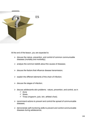 OBJECTIVES

At the end of the lesson, you are expected to
 discuss the nature, prevention, and control of common communicable
diseases (mortality and morbidity);
 analyze the common beliefs about the causes of diseases;
 discuss the factors that influence disease transmission;
 explain the different elements of the chain of infection;
 discuss the stages of infection;
 discuss adolescents skin problems: nature, prevention, and control, as in
 Acne
 Warts
 Tinea (ringworm, jock, itch, athlete’s foot);
 recommend actions to prevent and control the spread of communicable
diseases;
 demonstrate self-monitoring skills to prevent and control communicable
diseases during adolescence;
148

 