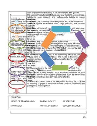 is an organism with the ability to cause diseases. The greater
1. ____________ the organism's virulence (ability to grow and multiply), invasiveness
(ability to enter tissues), and pathogenicity (ability to cause
Individually copy figure 2 on
diseases),
your activity notebook and the possibility that the organism will cause an infection.
the greater
put the different Infectious agents are bacteria, virus, fungi, protozoa, and parasitic
chain of
infections based worms.
on the
story below. Rememberplace within which microorganisms can thrive and reproduce.
is a that
the elements
2.____________ in the chain
For example, microorganisms thrive in human beings, animals, and
are sequentially arranged. objects such as water, table tops, and doorknobs.
inanimate
The
1
most common reservoir is the human body.
Peter joined the school fun
run, his desire is to win so
he didn't mind if provides a way for a microorganism to leave the
he was
stepping on waterreservoir. For example, the microorganism may leave the reservoir
wherein
6
2
3.____________
his feet was soaked. Even if nose or mouth when someone sneezes or coughs.
through the
this feels uncomfortable
Microorganisms, carried away from Chain of by feces, may also
the body
because his feet were very reservoir through an infected bowel.
infection
leave the
itchy, he only removed his
socks that evening the mode of transmission, is the method by which the organism
in that’s
why it was very smelly.
5
3
4.____________
moves from one host to another. The mode of transmission are
contact, droplet, air-borne, food-borne/water-borne, Vector-borne
He hanged it at the back of
(usually insect).
the refrigerator to dry and
4
immediately went to sleep
because he was soan opening allowing the microorganism to enter the host. This
tired.
Fig.2
5.____________
includes body orifices, mucus membranes, or breaks in the skin.
Early that morning, his
Tubes placed in body cavities, such as urinary catheters, or from
brother John saw that sock produced by invasive procedures such as intravenous
punctures
hanged at the back ofreplacement can also serve as portal of entry.
fluid the
refrigerator and used it
thinking that it was a person who cannot resist a microorganism invading the body due
clean.
6.____________

to immunity of physical resistance to overcome the invasion by the
pathogenic microorganism

Word Pool:
MODE OF TRANSMISSION

PORTAL OF EXIT

RESERVOIR

PATHOGEN

PORTAL OF ENTRY

SUSCEPTIBLE HOST

175

 
