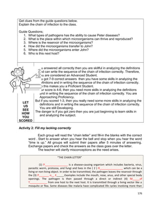 Get clues from the guide questions below.
Explain the chain of infection to the class.
Guide Questions;
1. What types of pathogens has the ability to cause Peter diseases?
2. What is the place within which microorganisms can thrive and reproduced?
3. Where is the reservoir of the microorganisms?
4. How did the microorganisms transfer to John?
5. Where did the microorganisms enter John?
6. Who is this next host?

LET
US
SEE
HOW
YOU
SCORED

If you answered all correctly then you are skillful in analyzing the definitions
and can write the sequence of the chain of infection correctly. Therefore,
you are considered an Advanced Student.
If you got 7-9 correct answers then you have some skills in analyzing the
definitions and in writing the sequence of the chain of infection correctly.
So this makes you a Proficient Student.
If your score is 4-6, then you need more skills in analyzing the definitions
and in writing the sequence of the chain of infection correctly. You are
Approaching Proficiency.
But if you scored 1-3, then you really need some more skills in analyzing the
definitions and in writing the sequence of the chain of infection correctly.
You are still Developing.
The danger is if you got zero then you are just beginning to learn skills in
and analyzing the subject.

Activity 2: Fill my lacking correctly
Each group will read the “chain letter” and fill-in the blanks with the correct
word . Start to answer when you hear the bell and stop when you hear the word
“time is up.” All groups will submit their papers after 5 minutes of answering.
Exchange papers and check the answers as the class goes over the letter.
The teacher will clarify misconceptions as the need arises.
“THE CHAIN LETTER”
(1) P________________ is a disease-causing organism which includes bacteria, virus,
parasitic worm, protozoa, and fungi and lives in the ( 2 ) R________________ which can be a
living or non-living object. In order to be transmitted, the pathogen leaves the reservoir through
the (3) P_______ o__ E_____.Examples include the mouth, nose, anus, and other special body
openings. The pathogen is then passed through a direct or indirect (4) M_____of
T____________ from one host to the next host. It is transmitted through a living vector like a
mosquito or flea. Some diseases like malaria have complicated life cycles involving more than
176

 