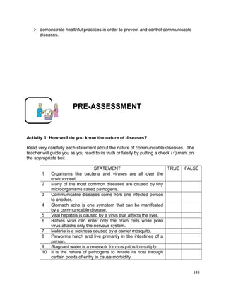  demonstrate healthful practices in order to prevent and control communicable
diseases.

PRE-ASSESSMENT

Activity 1: How well do you know the nature of diseases?
Read very carefully each statement about the nature of communicable diseases. The
teacher will guide you as you react to its truth or falsity by putting a check (√) mark on
the appropriate box.
STATEMENT
TRUE
1
Organisms like bacteria and viruses are all over the
environment.
2
Many of the most common diseases are caused by tiny
microorganisms called pathogens.
3
Communicable diseases come from one infected person
to another.
4
Stomach ache is one symptom that can be manifested
by a communicable disease.
5
Viral hepatitis is caused by a virus that affects the liver.
6
Rabies virus can enter only the brain cells while polio
virus attacks only the nervous system.
7
Malaria is a sickness caused by a carrier mosquito.
8
Pinworms hatch and live primarily in the intestines of a
person.
9
Stagnant water is a reservoir for mosquitos to multiply.
10 It is the nature of pathogens to invade its host through
certain points of entry to cause morbidity.

FALSE

149

 