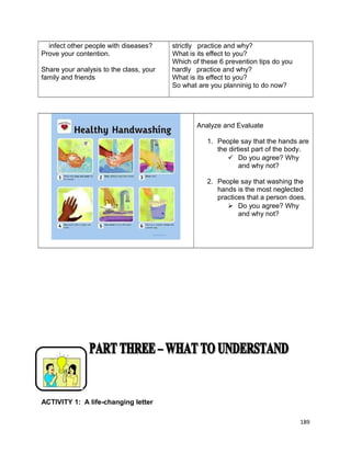 infect other people with diseases?
Prove your contention.
Share your analysis to the class, your
family and friends

strictly practice and why?
What is its effect to you?
Which of these 6 prevention tips do you
hardly practice and why?
What is its effect to you?
So what are you planninig to do now?

Analyze and Evaluate
1. People say that the hands are
the dirtiest part of the body.
 Do you agree? Why
and why not?
2. People say that washing the
hands is the most neglected
practices that a person does.
 Do you agree? Why
and why not?

ACTIVITY 1: A life-changing letter
189

 