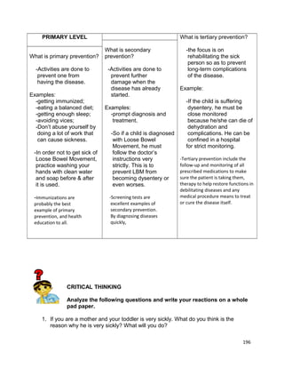 PRIMARY LEVEL
What is primary prevention?
-Activities are done to
prevent one from
having the disease.
Examples:
-getting immunized;
-eating a balanced diet;
-getting enough sleep;
-avoiding vices;
-Don’t abuse yourself by
doing a lot of work that
can cause sickness.
-In order not to get sick of
Loose Bowel Movement,
practice washing your
hands with clean water
and soap before & after
it is used.
-Immunizations are
probably the best
example of primary
prevention, and health
education to all.

What is tertiary prevention?
What is secondary
prevention?
-Activities are done to
prevent further
damage when the
disease has already
started.
Examples:
-prompt diagnosis and
treatment.
-So if a child is diagnosed
with Loose Bowel
Movement, he must
follow the doctor’s
instructions very
strictly. This is to
prevent LBM from
becoming dysentery or
even worses.
-Screening tests are
excellent examples of
secondary prevention.
By diagnosing diseases
quickly,

-the focus is on
rehabilitating the sick
person so as to prevent
long-term complications
of the disease.
Example:
-If the child is suffering
dysentery, he must be
close monitored
because he/she can die of
dehydration and
complications. He can be
confined in a hospital
for strict monitoring.
-Tertiary prevention include the
follow-up and monitoring of all
prescribed medications to make
sure the patient is taking them,
therapy to help restore functions in
debilitating diseases and any
medical procedure means to treat
or cure the disease itself.

CRITICAL THINKING
Analyze the following questions and write your reactions on a whole
pad paper.
1. If you are a mother and your toddler is very sickly. What do you think is the
reason why he is very sickly? What will you do?
196

 
