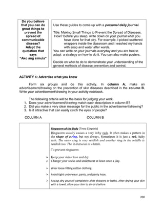 Do you believe
that you can do
great things to
prevent the
spread of
communicable
disease?
Adapt the
quotation that
says
“Ako ang simula”

Use these guides to come up with a personal daily journal.
Title: Making Small Things to Prevent the Spread of Diseases.
How? Before you sleep, write down on your journal what you
have done for that day. For example, I picked scattered
wrappers inside the classroom and I washed my hands
with soap and water after wards.
You can write on your journals everyday and you are free to
adapt a strategy on how to do it. You can also make posters.
Decide on what to do to demonstrate your understanding of the
general methods of disease prevention and control.

ACTIVITY 4: Advertise what you know
Form six groups and do this activity. In column A, make an
advertisement/drawing on the prevention of skin diseases described in the column B.
Write your advertisement/drawing in your activity notebook.
The following criteria will be the basis for judging your work.
1. Does your advertisement/drawing match each description in column B?
2. Did you make a very clear message for the public in the advertisement/drawing?
3. Is it attractive that can easily catch the eyes of people?
COLUMN A

COLUMN B
Ringworm of the Body (Tinea Corporis)

Ringworm usually causes a very itchy rash. It often makes a pattern in
the shape of a ring, but not always. Sometimes it is just a red, itchy
rash. The outer ring is very reddish and another ring in the middle is
reddish too. The in-between is whitish.
To prevent ringworm:



Keep your skin clean and dry.
Change your socks and underwear at least once a day.



Wear loose-fitting cotton clothing.



Avoid tight underwear, pants, and panty hose.



Always dry yourself completely after showers or baths. After drying your skin
with a towel, allow your skin to air-dry before

200

 