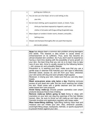 




putting your clothes on.
You can also use a hair dryer, set on a cool setting, to dry
your skin.
Do not share clothing, sports equipment, towels, or sheets. If you



think you have been exposed to ringworm, wash your



clothes in hot water with fungus-killing (fungicidal) soap.






Wear slippers or sandals in locker rooms, showers, and public
bathing areas.
Shower and shampoo thoroughly after any sport that requires
skin-to-skin contact.

Acne has always been a common skin problem among teenagers
and adults. This disease is also known to cause stress or
embarrassment on its sufferers. Thus, acne has become an
almost dreaded skin condition. So if you don't want to experience
having a hard time dealing with the possibility of acne growth on
your skin, the best thing that you can do is to learn how to take
care of your skin. Acne is usually caused by the following factors
-- dirt, excess oil, and unhealthy lifestyle.
Prevention is, in washing your face, make sure that you use a
gentle soap or cleanser that matches your skin type to effectively
eliminate sweat, excess oil, and dirt from your face, otherwise
your skin pores will clog and soon pimples might appear.
Moreover, in drying your skin, make sure that you use only clean
towels.
Wash acne-prone areas only twice a day. Washing removes
excess oil and dead skin cells. But too much washing can irritate
the skin. Wash areas with a gentle cleanser and use oil-free,
water-based skin care products.
Avoid heavy make-up. Choose powder cosmetics over cream
products because they're less irritating.
Remove make-up before going to bed. Going to sleep with
cosmetics on your skin can clog tiny openings of the hair follicles
(pores). Also, be sure to throw out old make-up and clean your
cosmetic brushes and applicators regularly with soapy water.
Wear loose-fitting clothing. Tight-fitting clothing traps heat and
moisture and can irritate your skin. Also, whenever possible,
avoid-tight fitting straps, backpacks, helmets, or sports equipment
to prevent friction against your skin.
201

 