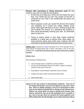 Shower after exercising or doing strenuous work. Oil and
sweat on your skin can trap dirt and bacteria.
• At all times try to keep your hands and hair away from your
face. Your hands and you hair may contain oil and dirt. If
contacted on your face it can contaminate the pores and
cause acne.
•

Never squeeze or pick your spots! We all know this maybe
very tempting, but it would only makes matters much
worse. Most spots will heal on its own. Picking at spots will
just increase the chance of it spreading the bacteria or
even worst permanently scarring your skin. So remember
never to pick on it.

•

Trying to reduce stress in your daily routine wherever
possible is a great way to prevent acne. More sleep, do
more exercise, taking warm baths and a balance diet will
contribute to physical well being and hence prevent acne.

Athlete's foot is caused by a fungus that grows on or in the top layer of skin.
Fungi (plural of fungus) grow best in warm, wet places, such as the area
between toes. It looks like a burned skin because it has scales and it is reddish
and itchy.
Athlete’s foot
Wear flip-flops in affected areas.
•
•

Use anti-fungal sprays or powders on shoes and feet.
Dry the feet and between the toes first after a shower to prevent
spread to other parts of the skin.

•

Avoid tight or closed footwear especially in warm climates.

•

Change socks daily. Cotton socks keep the feet cooler.

•

Wash towels daily.

WARTS are the most common of dermatological complaints. Three out of
four people will develop a wart (verruca vulgaris) at some time in their
lives. Warts are slightly contagious, and you can spread them to other
parts of your body by touching them or shaving around infected areas.
Children and young adults are prone to getting warts because their
defense mechanisms may not be fully developed, but it is possible to
get a wart at any age. Warts are caused by the human papilloma virus
(HPV), which enters the skin through a cut or scratch and causes cells to
202

 