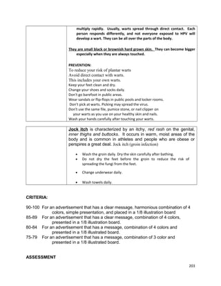 multiply rapidly. Usually, warts spread through direct contact. Each
person responds differently, and not everyone exposed to HPV will
develop a wart. They can be all over the parts of the body.
They are small black or brownish hard grown skin. They can become bigger
especially when they are always touched.
PREVENTION:

To reduce your risk of plantar warts
Avoid direct contact with warts.
This includes your own warts.
Keep your feet clean and dry.
Change your shoes and socks daily.
Don't go barefoot in public areas.
Wear sandals or flip-flops in public pools and locker rooms.
Don't pick at warts. Picking may spread the virus.
Don't use the same file, pumice stone, or nail clipper on
your warts as you use on your healthy skin and nails.
Wash your hands carefully after touching your warts.

Jock itch is characterized by an itchy, red rash on the genital,
inner thighs and buttocks. It occurs in warm, moist areas of the
body and is common in athletes and people who are obese or
perspires a great deal. Jock itch (groin infection)
•
•

Wash the groin daily. Dry the skin carefully after bathing.
Do not dry the feet before the groin to reduce the risk of
spreading the fungi from the feet.

•

Change underwear daily.

•

Wash towels daily.

CRITERIA:
90-100 For an advertisement that has a clear message, harmonious combination of 4
colors, simple presentation, and placed in a 1/8 illustration board
85-89 For an advertisement that has a clear message, combination of 4 colors,
presented in a 1/8 illustration board.
80-84 For an advertisement that has a message, combination of 4 colors and
presented in a 1/8 illustrated board.
75-79 For an advertisement that has a message, combination of 3 color and
presented in a 1/8 illustrated board.
ASSESSMENT
203

 