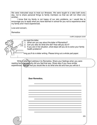 We were instructed ways to treat our illnesses. We were taught to a take bath every
day, not to share personal things to family members so that we will not infect one
another.
I know that my family is not happy of our skin problems, so I would like to
encourage you to apply what you have learned in school for you not to experience what
my family and I have experienced.
Love and concern,
Remedios
-Judith Langbayan-Javier

After you read the letter,
1. What can you say about the letter of Remedios?
2. Can you also do what she did? How will you do it?
3. If you are in her situation, what steps will you do to solve your family
health problems?
Next thing you’ll do is letter writing. Please bring out a whole pad paper.

Write a letter and address it to Remedios. Share your feelings when you were
reading her letter and why did you feel that way. Share also if you have similar
experiences. Tell her that you would like to do what she did and how you will do it.

Dear Remedios,
____________________________________________
__________________________________________________
__________________________________________________
__________________________________________________
__________________________________________________
__________________________________________________
_____________________________________________
__________________________________________________
__________________________________________________
__________________________________________________
__________________________________________________
__________________________________________________
_____________________________________________
205

 