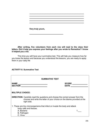 __________________________________________________
__________________________________________________
__________________________________________________
__________________________________________________
__________________________________________________
Very truly yours,
_______________________________

After writing, five volunteers from each row will read to the class their
letters. Did it help you express your feelings after you wrote to Remedios? I know
it helped you a lot.
This time you will have your summative test. This will help you measure how far
you knew the lesson and because you understood the lessons, you are ready to apply
them in your daily life

ACTIVITY 6: Summative Test

SUMMATIVE TEST
NAME ___________________________
SECTION ________________________

SCORE ______________
DATE ________________

MULTIPLE CHOICE:
DIRECTION: Carefully read the questions and choose the correct answer from the
choices and write the letter of your choice on the blanks provided at the
right side.
1. These are tiny microorganisms that infect or invade the body and attack
body cells and tissues.
A. Bacteria
1.___
B. Pathogen
C. Virus
206

 